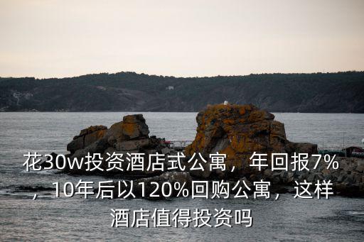 花30w投資酒店式公寓，年回報7%，10年后以120%回購公寓，這樣酒店值得投資嗎