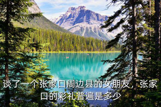 談了一個張家口周邊縣的女朋友，張家口的彩禮普遍是多少