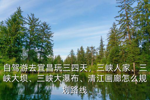 自駕游去宜昌玩三四天，三峽人家、三峽大壩、三峽大瀑布、清江畫廊怎么規劃路線