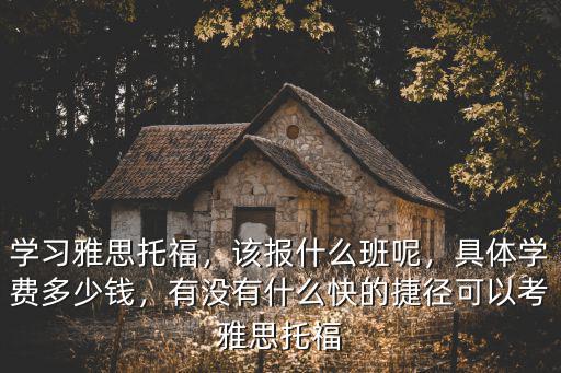 學(xué)習(xí)雅思托福，該報(bào)什么班呢，具體學(xué)費(fèi)多少錢，有沒有什么快的捷徑可以考雅思托福