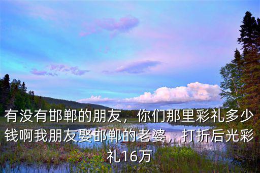有沒有邯鄲的朋友，你們那里彩禮多少錢啊我朋友娶邯鄲的老婆，打折后光彩禮16萬