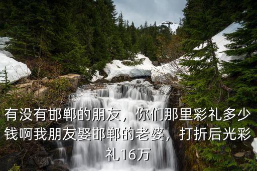 有沒有邯鄲的朋友，你們那里彩禮多少錢啊我朋友娶邯鄲的老婆，打折后光彩禮16萬
