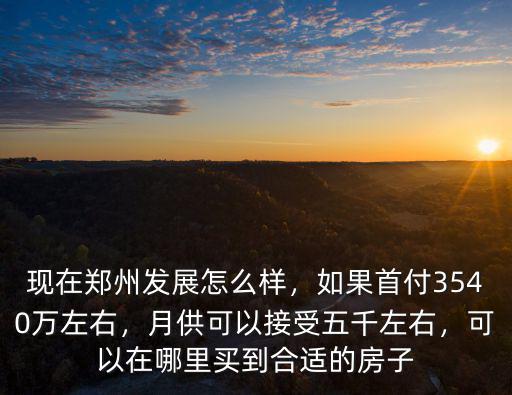 現在鄭州發展怎么樣，如果首付3540萬左右，月供可以接受五千左右，可以在哪里買到合適的房子