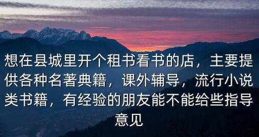 想在縣城里開個租書看書的店，主要提供各種名著典籍，課外輔導，流行小說類書籍，有經驗的朋友能不能給些指導意見