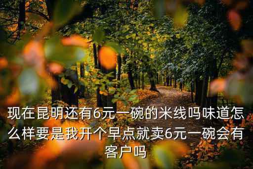 現在昆明還有6元一碗的米線嗎味道怎么樣要是我開個早點就賣6元一碗會有客戶嗎