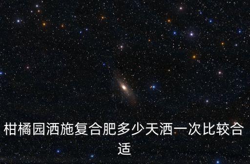 柑橘園灑施復(fù)合肥多少天灑一次比較合適