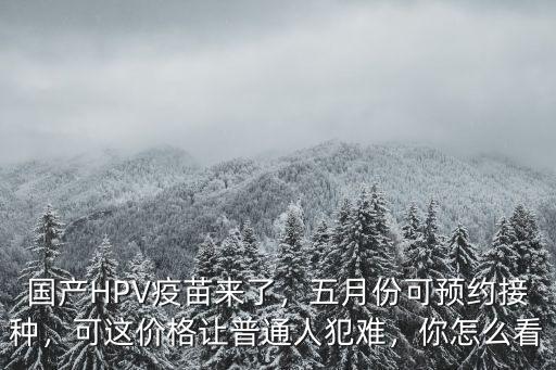 國產(chǎn)HPV疫苗來了，五月份可預約接種，可這價格讓普通人犯難，你怎么看
