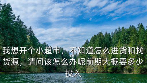 我想開(kāi)個(gè)小超市，不知道怎么進(jìn)貨和找貨源，請(qǐng)問(wèn)該怎么辦呢前期大概要多少投入