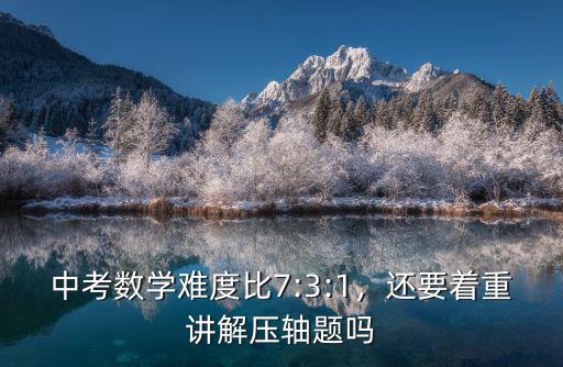 中考數學難度比7:3:1，還要著重講解壓軸題嗎