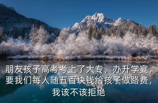 朋友孩子高考考上了大專，辦升學宴，要我們每人隨五百塊錢給孩子做路費，我該不該拒絕