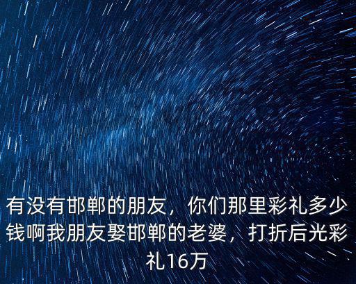 有沒有邯鄲的朋友，你們那里彩禮多少錢啊我朋友娶邯鄲的老婆，打折后光彩禮16萬
