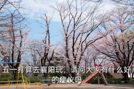 五一打算去襄陽玩，請問大家有什么好的建議嗎