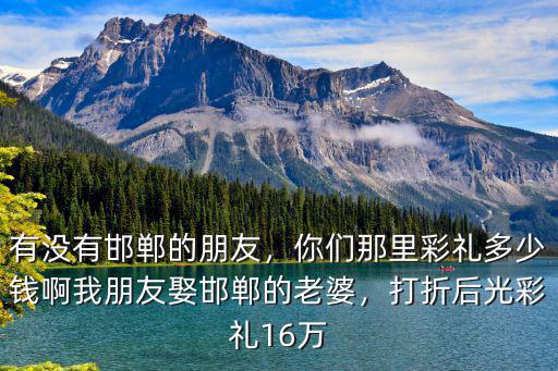 有沒有邯鄲的朋友，你們那里彩禮多少錢啊我朋友娶邯鄲的老婆，打折后光彩禮16萬