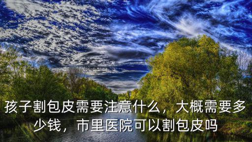 孩子割包皮需要注意什么，大概需要多少錢，市里醫(yī)院可以割包皮嗎
