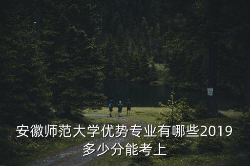 安徽師范大學(xué)優(yōu)勢專業(yè)有哪些2019多少分能考上