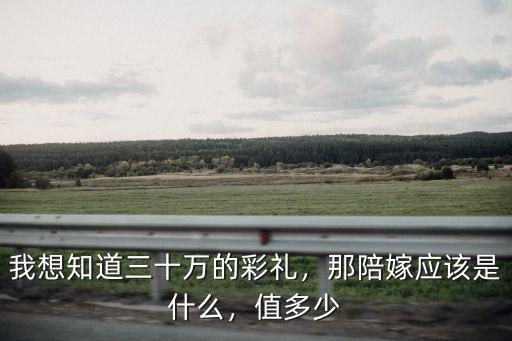 我想知道三十萬的彩禮，那陪嫁應該是什么，值多少