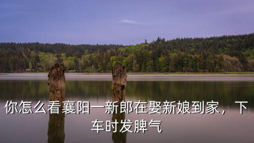 你怎么看襄陽(yáng)一新郎在娶新娘到家，下車(chē)時(shí)發(fā)脾氣