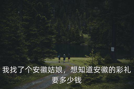 我找了個安徽姑娘，想知道安徽的彩禮要多少錢