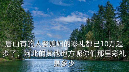 唐山有的人娶媳婦的彩禮都已10萬(wàn)起步了，河北的其他地方呢你們那里彩禮是多少