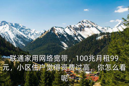 聯通家用網絡寬帶，100兆月租99元，小區住戶覺得資費過高，你怎么看呢