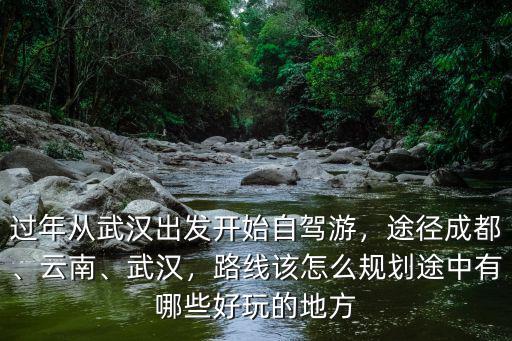 過年從武漢出發開始自駕游，途徑成都、云南、武漢，路線該怎么規劃途中有哪些好玩的地方