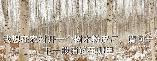 我想在農村開一個樹木粉皮廠，請問一下一般銷路在哪里