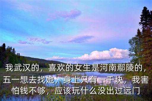 我武漢的，喜歡的女生是河南鄢陵的，五一想去找她，身上只有一千塊，我害怕錢不夠，應該玩什么沒出過遠門