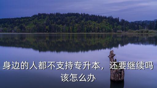 身邊的人都不支持專升本，還要繼續嗎該怎么辦