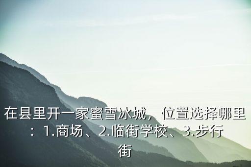 在縣里開一家蜜雪冰城，位置選擇哪里：1.商場、2.臨街學校、3.步行街