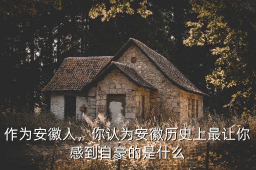 作為安徽人，你認為安徽歷史上最讓你感到自豪的是什么