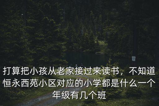 打算把小孩從老家接過來讀書，不知道恒永西苑小區(qū)對(duì)應(yīng)的小學(xué)都是什么一個(gè)年級(jí)有幾個(gè)班