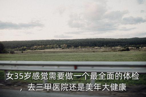 女35歲感覺需要做一個最全面的體檢，去三甲醫院還是美年大健康