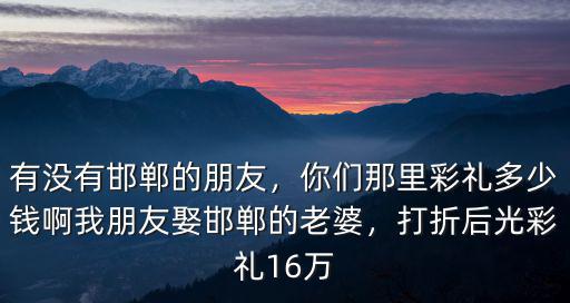 有沒有邯鄲的朋友，你們那里彩禮多少錢啊我朋友娶邯鄲的老婆，打折后光彩禮16萬