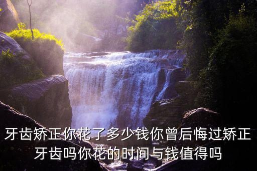 牙齒矯正你花了多少錢你曾后悔過矯正牙齒嗎你花的時間與錢值得嗎