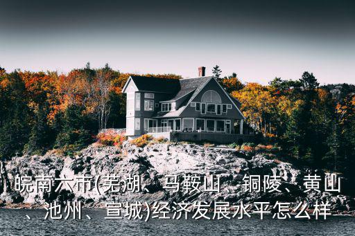 皖南六市(蕪湖、馬鞍山、銅陵、黃山、池州、宣城)經(jīng)濟發(fā)展水平怎么樣