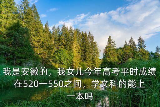 我是安徽的，我女兒今年高考平時成績在520一550之間，學文科的能上一本嗎