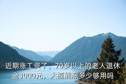 近期漲工資了，70歲以上的老人退休金3000元，大概能漲多少夠用嗎
