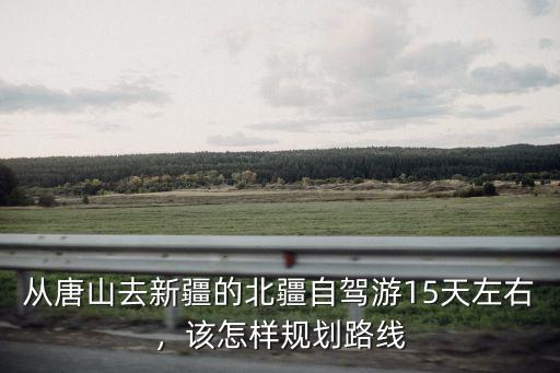 從唐山去新疆的北疆自駕游15天左右，該怎樣規(guī)劃路線