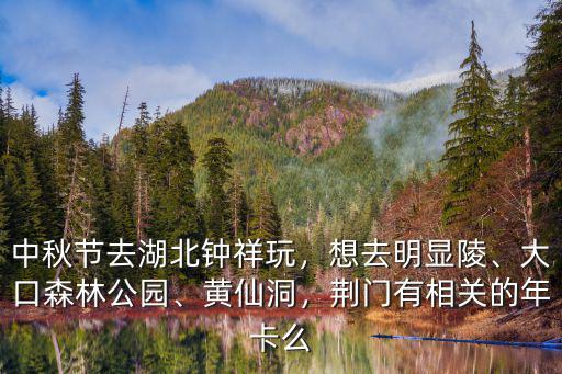 中秋節去湖北鐘祥玩，想去明顯陵、大口森林公園、黃仙洞，荊門有相關的年卡么