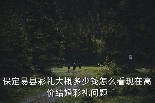 保定淶源結婚彩禮多少錢,保定易縣彩禮大概多少錢