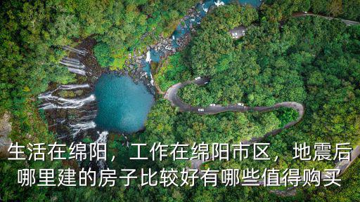生活在綿陽，工作在綿陽市區，地震后哪里建的房子比較好有哪些值得購買