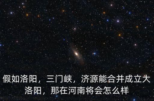 假如洛陽(yáng)，三門(mén)峽，濟(jì)源能合并成立大洛陽(yáng)，那在河南將會(huì)怎么樣