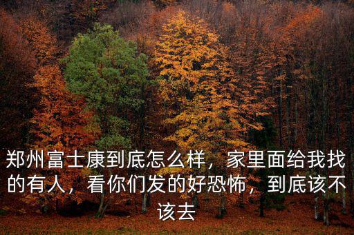 鄭州富士康到底怎么樣，家里面給我找的有人，看你們發(fā)的好恐怖，到底該不該去