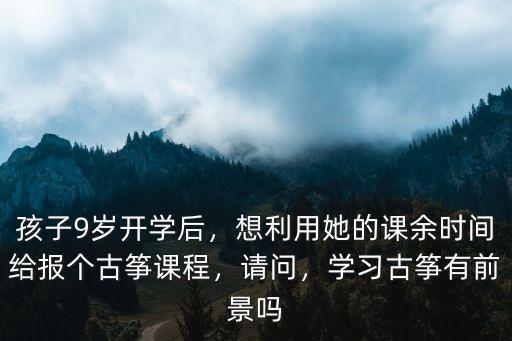 孩子9歲開學后，想利用她的課余時間給報個古箏課程，請問，學習古箏有前景嗎