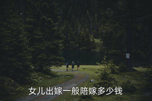 邯鄲 女方陪嫁多少錢,女兒出嫁一般陪嫁多少錢