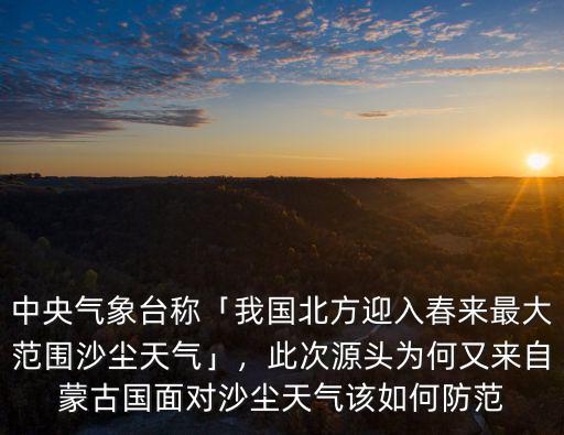 中央氣象臺稱「我國北方迎入春來最大范圍沙塵天氣」，此次源頭為何又來自蒙古國面對沙塵天氣該如何防范