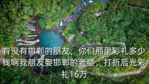 有沒有邯鄲的朋友，你們那里彩禮多少錢啊我朋友娶邯鄲的老婆，打折后光彩禮16萬