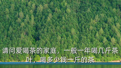 請問愛喝茶的家庭，一般一年喝幾斤茶葉，喝多少錢一斤的茶