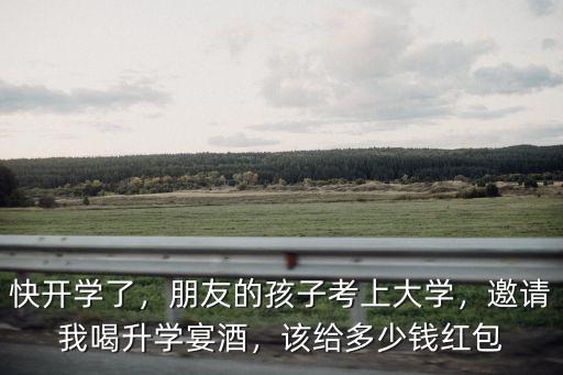 安徽大學升學宴要給多少錢,邀請我喝升學宴酒