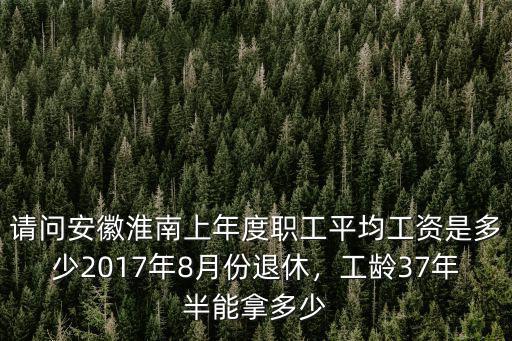 請問安徽淮南上年度職工平均工資是多少2017年8月份退休，工齡37年半能拿多少